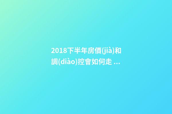 2018下半年房價(jià)和調(diào)控會如何走？這四點(diǎn)講明白！